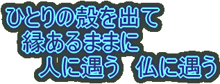 ひとりの殻を出て 縁あるままに 人に遇う 仏に遇う