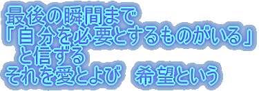最後の瞬間まで 「自分を必要とするものがいる」 と信ずる それを愛とよび 希望という