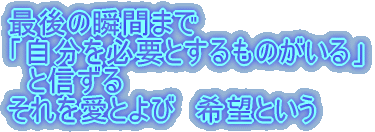 最後の瞬間まで 「自分を必要とするものがいる」 　と信ずる それを愛とよび　希望という